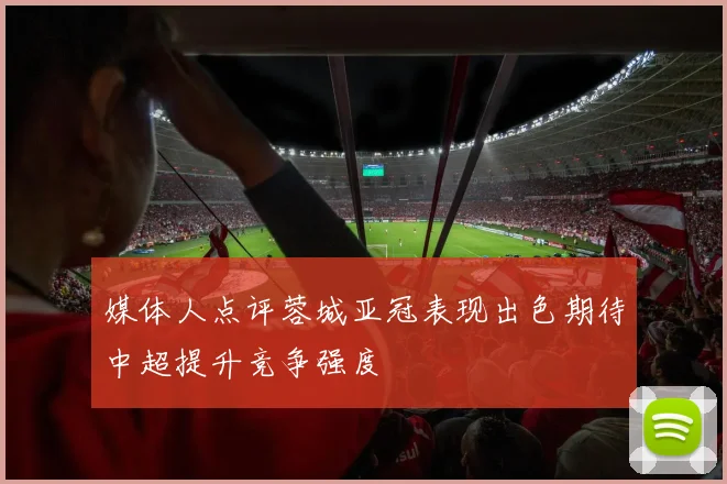 媒体人点评蓉城亚冠表现出色期待中超提升竞争强度