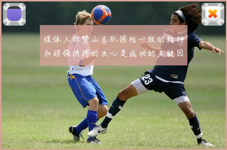 媒体人称赞山东队团结一致的精神和顽强拼搏的决心是成功的关键因素