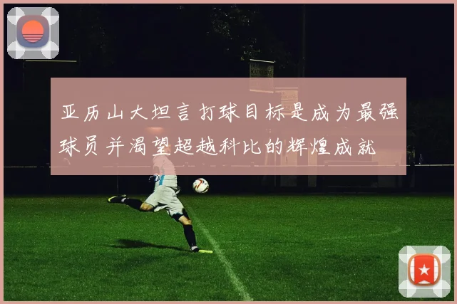 亚历山大坦言打球目标是成为最强球员并渴望超越科比的辉煌成就