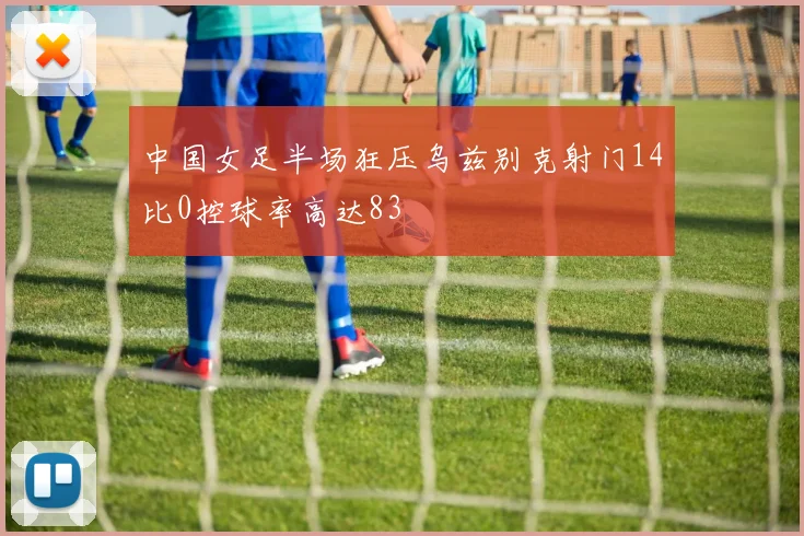 中国女足半场狂压乌兹别克射门14比0控球率高达83