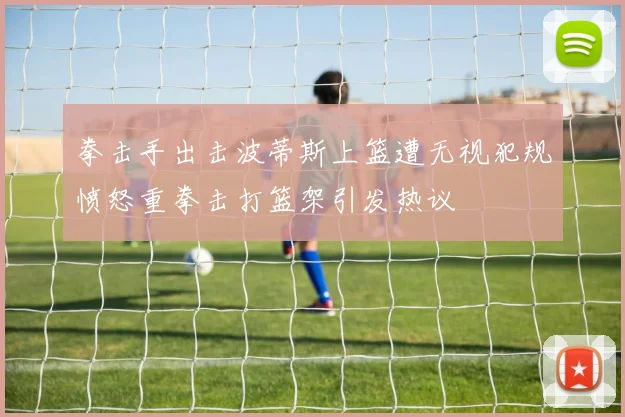 拳击手出击波蒂斯上篮遭无视犯规愤怒重拳击打篮架引发热议