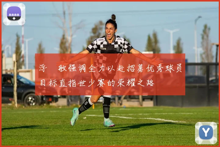 浮嶋敏强调全力以赴招募优秀球员目标直指世少赛的荣耀之路