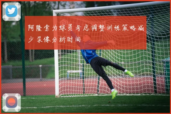 阿隆索为球员考虑调整训练策略减少录像分析时间