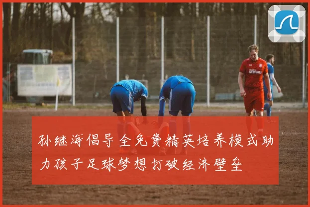 孙继海倡导全免费精英培养模式助力孩子足球梦想打破经济壁垒