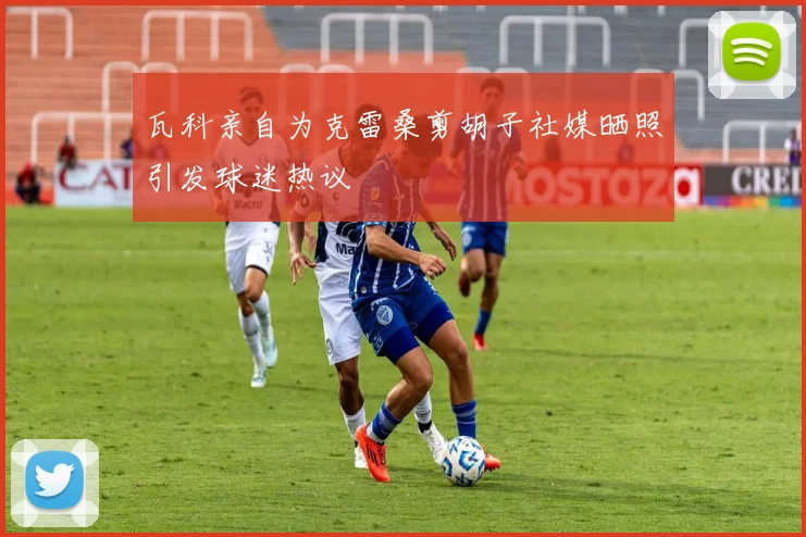 瓦科亲自为克雷桑剪胡子社媒晒照引发球迷热议
