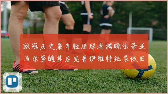 欧冠历史最年轻进球者揭晓法蒂亚马尔紧随其后克鲁伊维特纪录依旧保持