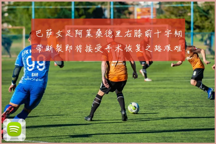 巴萨女足阿莱桑德里右膝前十字韧带断裂即将接受手术恢复之路艰难