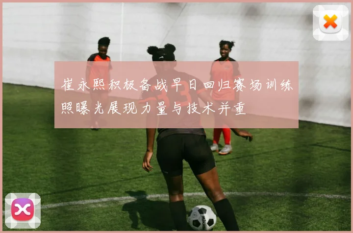 崔永熙积极备战早日回归赛场训练照曝光展现力量与技术并重