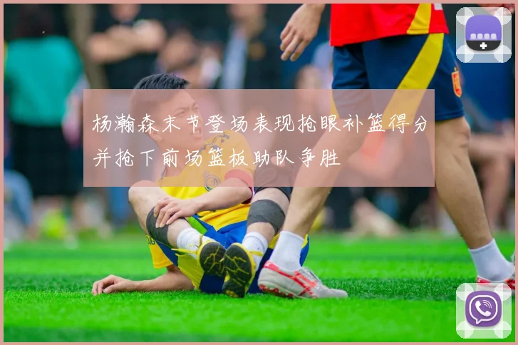 杨瀚森末节登场表现抢眼补篮得分并抢下前场篮板助队争胜