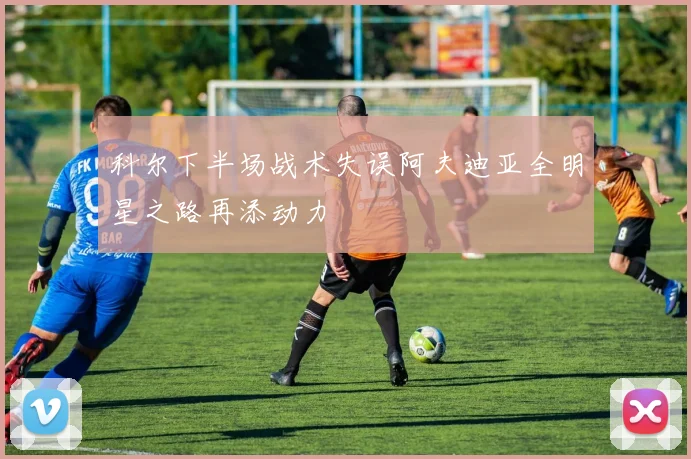 科尔下半场战术失误阿夫迪亚全明星之路再添动力