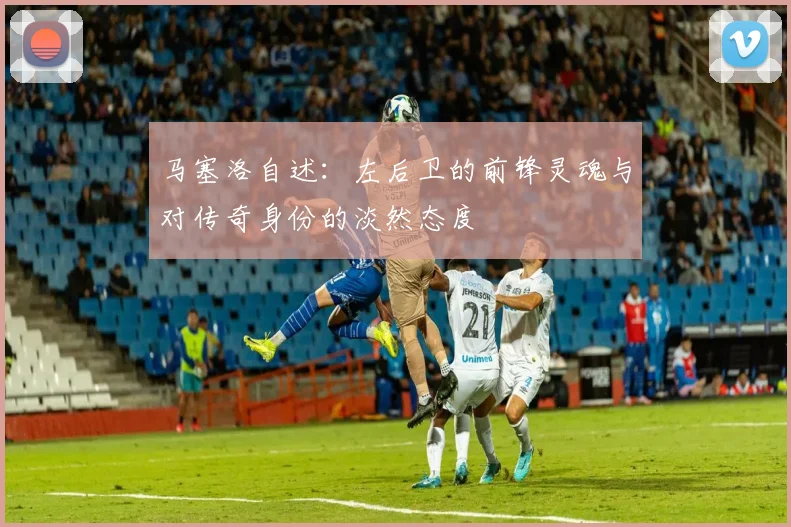 马塞洛自述：左后卫的前锋灵魂与对传奇身份的淡然态度