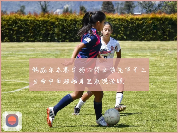 鲍威尔本赛季场均得分领先华子三分命中率超越库里表现抢眼