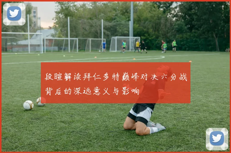 段暄解读拜仁多特巅峰对决六分战背后的深远意义与影响