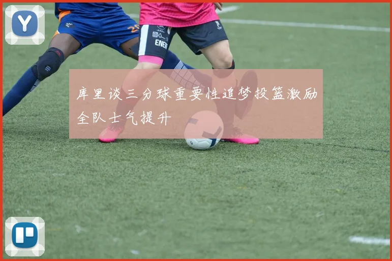 库里谈三分球重要性追梦投篮激励全队士气提升