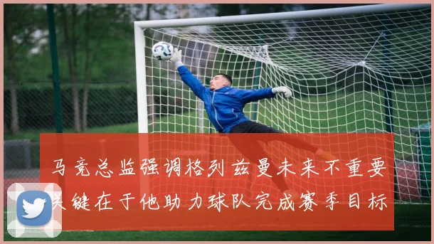 马竞总监强调格列兹曼未来不重要关键在于他助力球队完成赛季目标