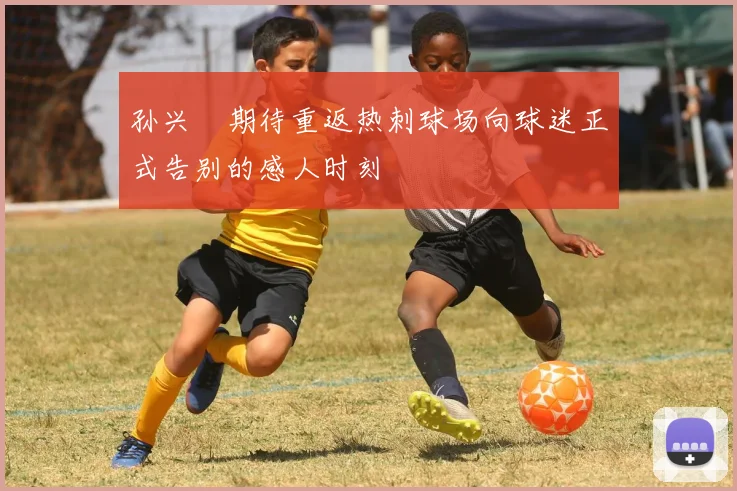 孙兴慜期待重返热刺球场向球迷正式告别的感人时刻
