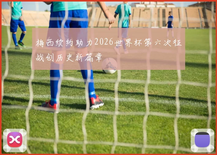 梅西续约助力2026世界杯第六次征战创历史新篇章