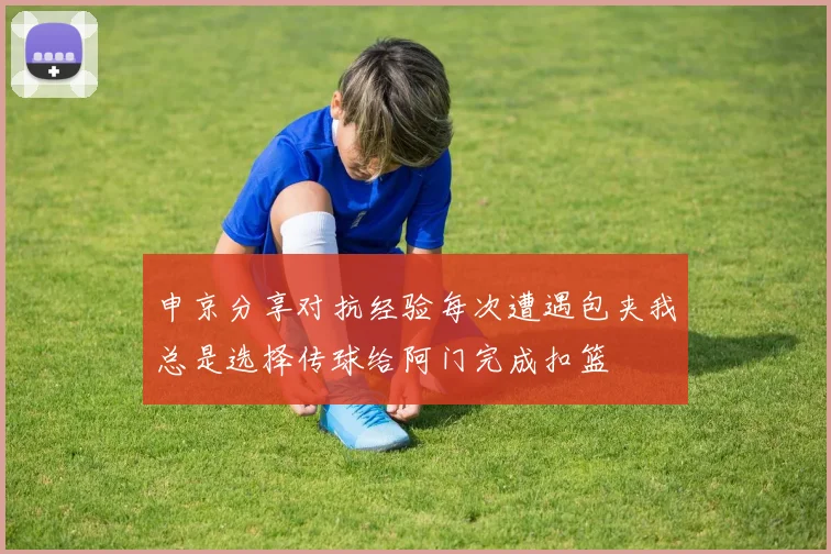 申京分享对抗经验每次遭遇包夹我总是选择传球给阿门完成扣篮