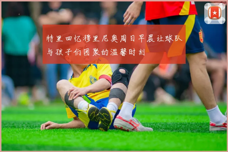 特里回忆穆里尼奥周日早晨让球队与孩子们团聚的温馨时刻