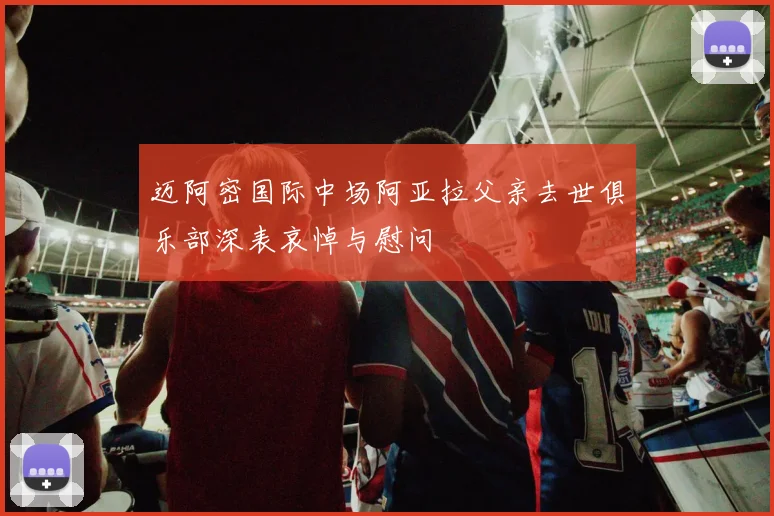 迈阿密国际中场阿亚拉父亲去世俱乐部深表哀悼与慰问