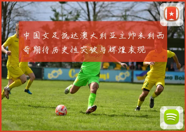 中国女足抵达澳大利亚主帅米利西奇期待历史性突破与辉煌表现
