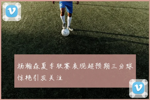 杨瀚森夏季联赛表现超预期三分球惊艳引发关注