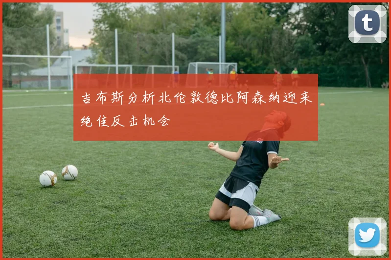 吉布斯分析北伦敦德比阿森纳迎来绝佳反击机会