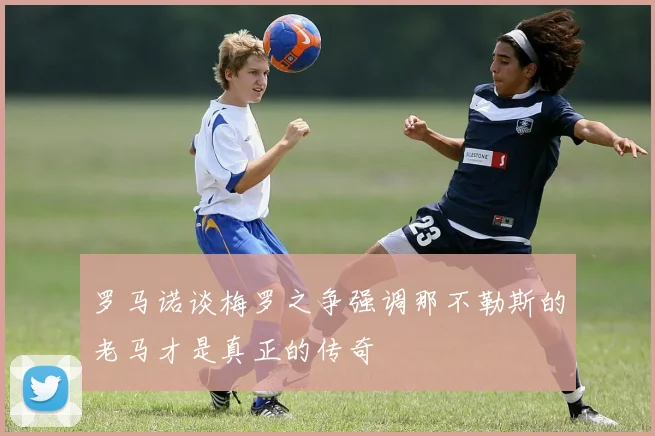罗马诺谈梅罗之争强调那不勒斯的老马才是真正的传奇