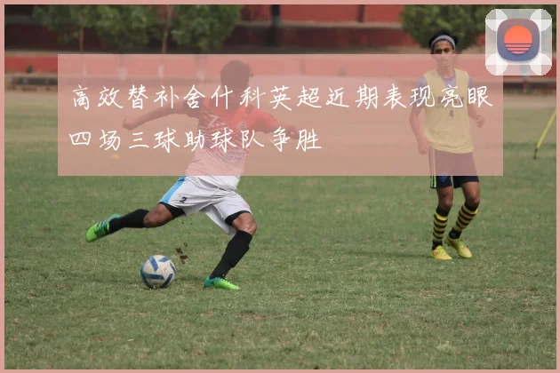 高效替补舍什科英超近期表现亮眼四场三球助球队争胜