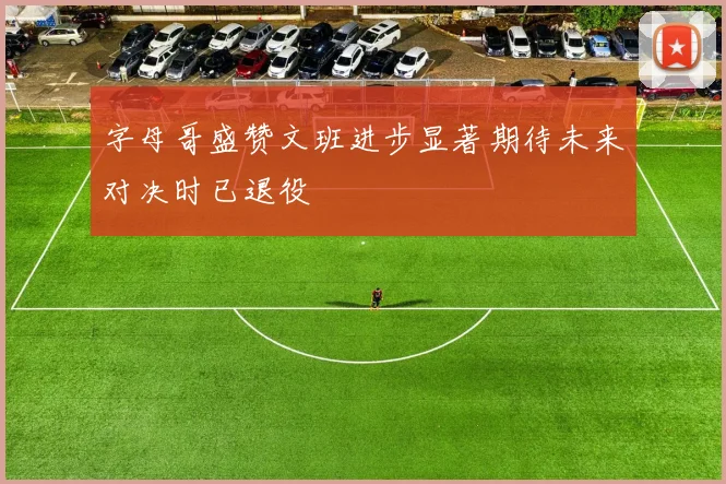 字母哥盛赞文班进步显著期待未来对决时已退役